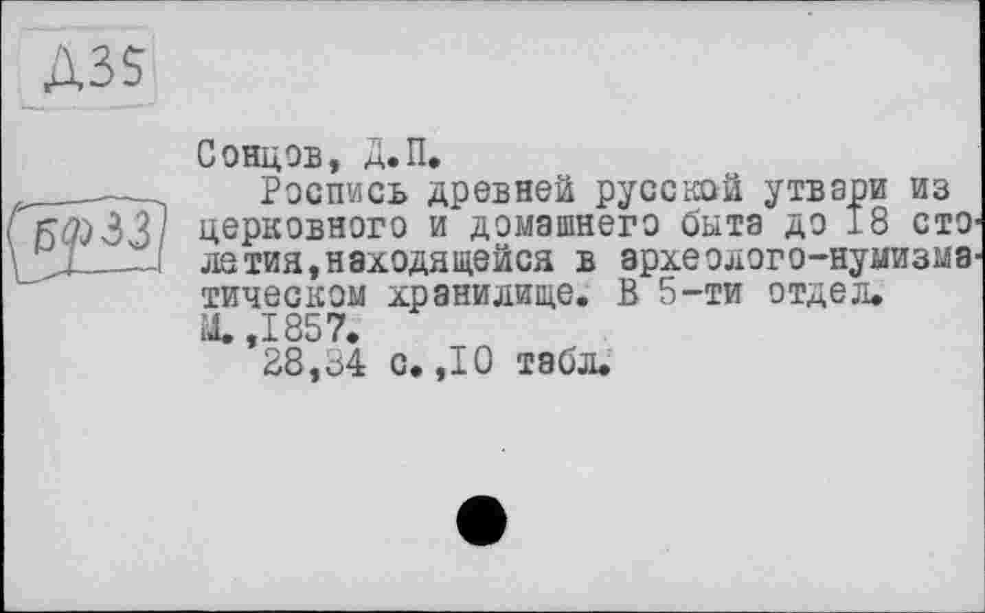 ﻿Д35
Сонцов, Д.П.
Роспись древней русской утвари из церковного и домашнего быта до 18 столетия, находящейся в археолого-нумизматическом хранилище. В 5-ти отдел. М.,1857.
28,ö4 с. ,10 табл.